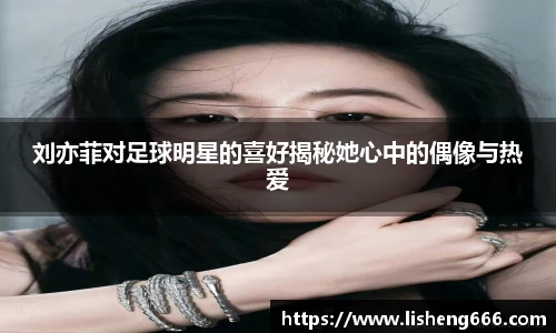 刘亦菲对足球明星的喜好揭秘她心中的偶像与热爱